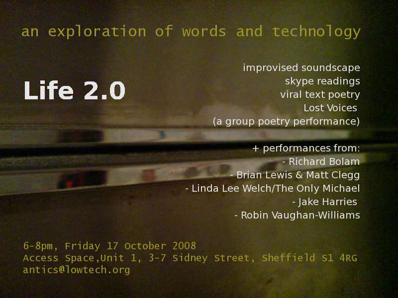 Life 2.0, an exploration or words and technology. 6-8pm, Friday 17 October 2008, Access Space, Unit 1, 3-7 Sidney Street, Sheffield S1 4RG. Improvised soundscape, skype readings, viral text poetry, Lost Voices (a group poetry performance), + performances from Richard Bolam, Brian Lewis, Matt Clegg..., Linda Lee Welch/The Only Michael, Matt Black, Jake Harries, Robin Vaughan-Williams